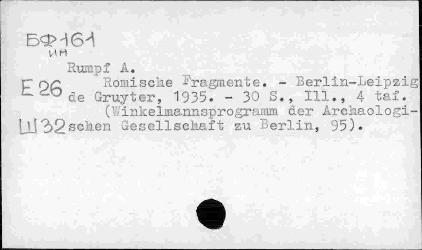 ﻿Ј5<5М6^
им
Rumpf А.
г- Г)/2 Römische -Fragmente. - Berlin-Leipzig CĆOde Gruyter, 1935. - 30 S., Ill., 4 taf.
(Linkelmannsprogramm der Archaologi-[ il 32sehen Gesellschaft zu Berlin, 95).